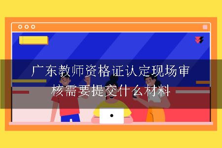 广东教师资格证认定现场审核需要提交什么材料