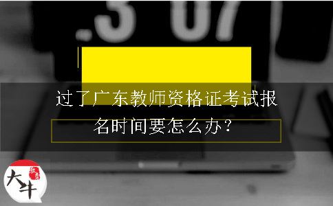 过了广东教师资格证考试报名时间要怎么办？