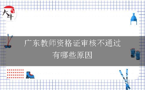 广东教师资格证审核不通过有哪些原因