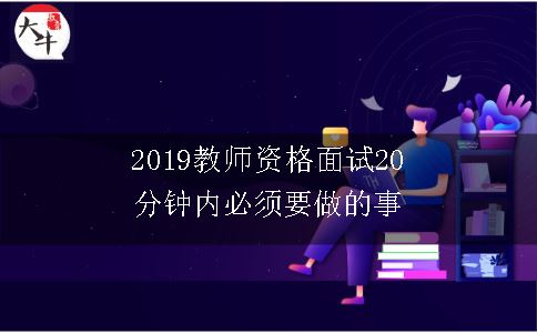 2019教师资格面试20分钟内必须要做的事