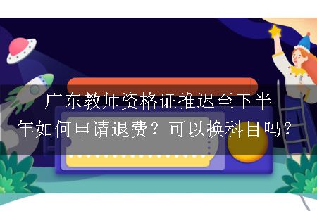 广东教师资格证推迟至下半年如何申请退费？可以换科目吗？