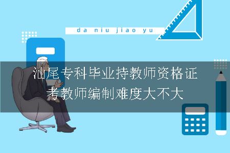 汕尾专科毕业持教师资格证考教师编制难度大不大