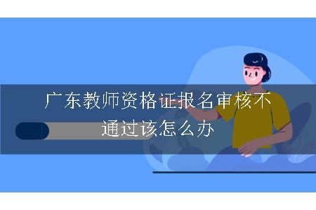 广东教师资格证报名审核不通过该怎么办