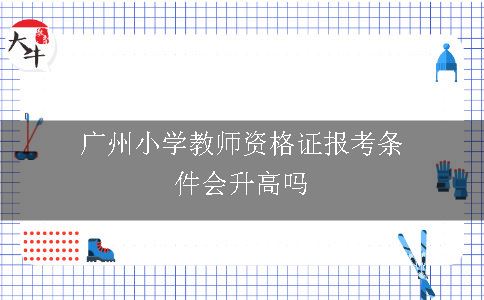 广州小学教师资格证报考条件会升高吗