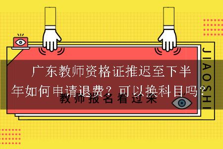 广东教师资格证推迟至下半年如何申请退费？可以换科目吗？