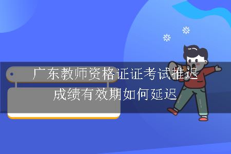 广东教师资格证证考试推迟成绩有效期如何延迟
