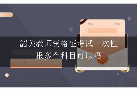 韶关教师资格证考试一次性报多个科目可以吗