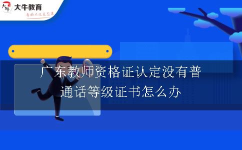 广东教师资格证认定没有普通话等级证书怎么办