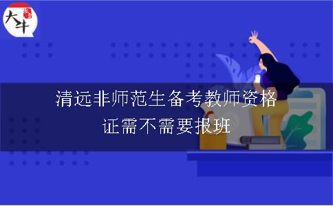 清远非师范生备考教师资格证需不需要报班