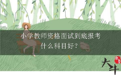 小学教师资格面试到底报考什么科目好？