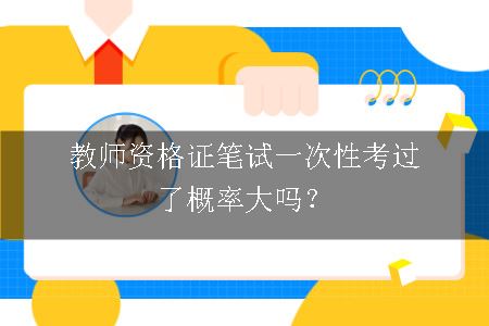 教师资格证笔试一次性考过了概率大吗？