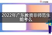2022年广东教资非师范生能考么？