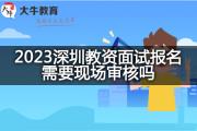 2023深圳教资面试报名需要现场审核吗？