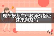 现在报考广东教师资格证还来得及吗？