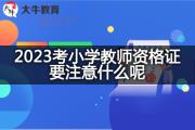 2023考小学教师资格证要注意什么呢？