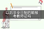 以后非全日制的能报考教师证吗？