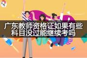 广东教师资格证如果有些科目没过能继续考吗？