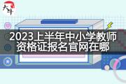 2023上半年中小学教师资格证报名官网在哪？