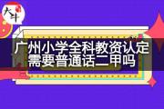 广州小学全科教资认定需要普通话二甲吗？