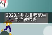 2023广州市非师范生能当教师吗？