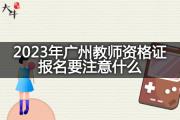 2023年广州教师资格证报名要注意什么？