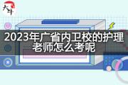 2023年广东省内卫校的护理老师怎么考呢？