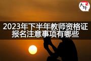 2023年下半年教师资格证报名注意事项有哪些？