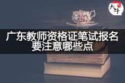 广东教师资格证笔试报名要注意哪些点？