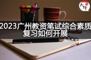 2023广州教资笔试综合素质复习如何开展？