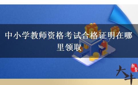 中小学教师资格考试合格证明在哪里领取