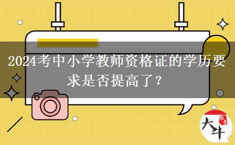 2024考中小学教师资格证的学历要求是否提高了？