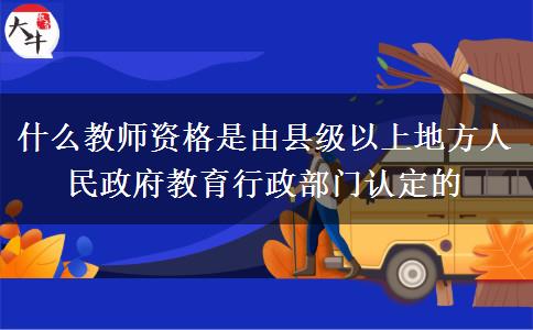 什么教师资格是由县级以上地方人民政府教育行政部门认定的