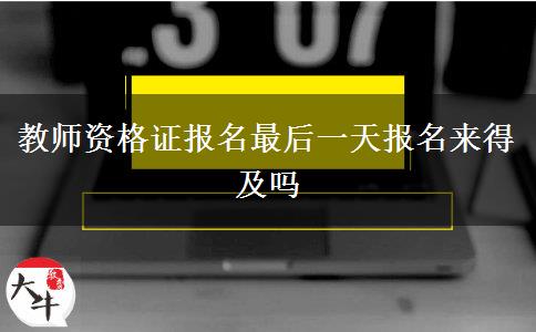 教师资格证报名最后一天报名来得及吗