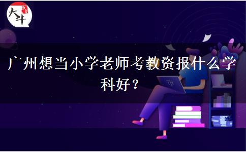 广州想当小学老师考教资报什么学科好？