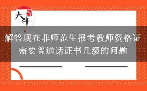 解答现在非师范生报考教师资格证需要普通话证书几级的问题