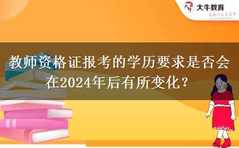 教师资格证报考的学历要求是否会在2024年后有所变化？