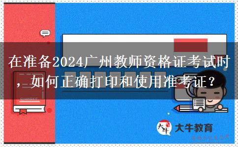 在准备2024广州教师资格证考试时，如何正确打印和使用准考证？