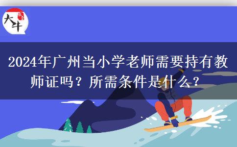 2024年广州当小学老师需要持有教师证吗？所需条件是什么？