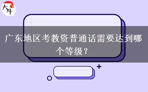 广东地区考教资普通话需要达到哪个等级？