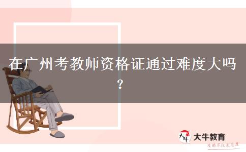 在广州考教师资格证通过难度大吗？