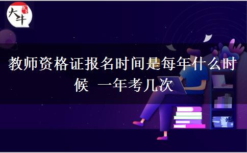 教师资格证报名时间是每年什么时候 一年考几次