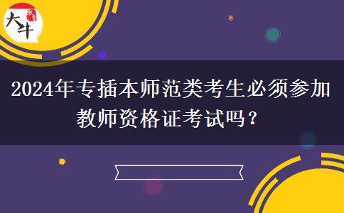 2024年专插本师范类考生必须参加教师资格证考试吗？