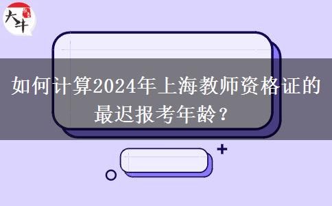 如何计算2024年上海教师资格证的最迟报考年龄？
