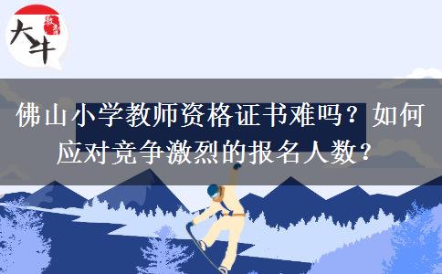 佛山小学教师资格证书难吗？如何应对竞争激烈的报名人数？