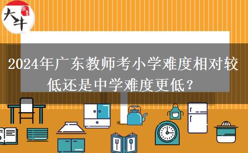 2024年广东教师考小学难度相对较低还是中学难度更低？