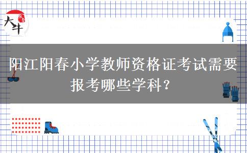 阳江阳春小学教师资格证考试需要报考哪些学科？