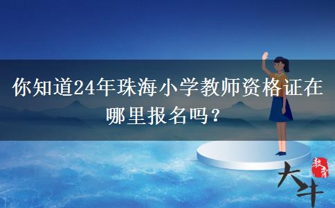 你知道24年珠海小学教师资格证在哪里报名吗？