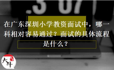 在广东深圳小学教资面试中，哪一科相对容易通过？面试的具体流程是什么？
