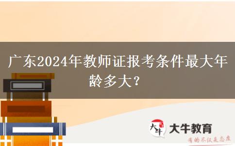 广东2024年教师证报考条件最大年龄多大？