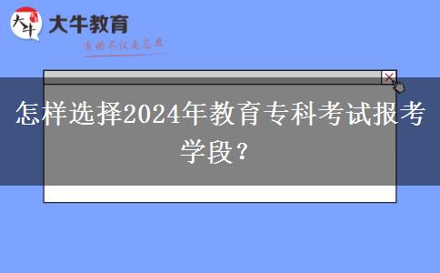 怎样选择2024年教育专科考试报考学段？